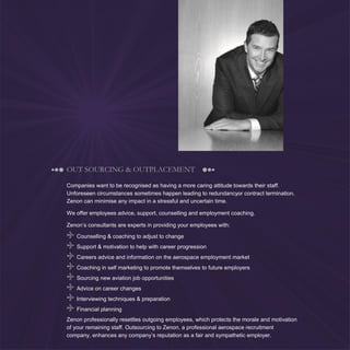 7
OUT SOURCING & OUTPLACEMENT
Companies want to be recognised as having a more caring attitude towards their staff.
Unforeseen circumstances sometimes happen leading to redundancyor contract termination.
Zenon can minimise any impact in a stressful and uncertain time.
We offer employees advice, support, counselling and employment coaching.
Zenon’s consultants are experts in providing your employees with:
Counselling & coaching to adjust to change
Support & motivation to help with career progression
Careers advice and information on the aerospace employment market
Coaching in self marketing to promote themselves to future employers
Sourcing new aviation job opportunities
Advice on career changes
Interviewing techniques & preparation
Financial planning
Zenon professionally resettles outgoing employees, which protects the morale and motivation
of your remaining staff. Outsourcing to Zenon, a professional aerospace recruitment
company, enhances any company’s reputation as a fair and sympathetic employer.
 