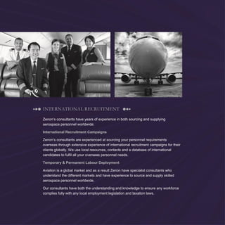 8
INTERNATIONAL RECRUITMENT
Zenon’s consultants have years of experience in both sourcing and supplying
aerospace personnel worldwide:
International Recruitment Campaigns
Zenon’s consultants are experienced at sourcing your personnel requirements
overseas through extensive experience of international recruitment campaigns for their
clients globally. We use local resources, contacts and a database of international
candidates to fulfil all your overseas personnel needs.
Temporary & Permanent Labour Deployment
Aviation is a global market and as a result Zenon have specialist consultants who
understand the different markets and have experience to source and supply skilled
aerospace personnel worldwide.
Our consultants have both the understanding and knowledge to ensure any workforce
complies fully with any local employment legislation and taxation laws.
 
