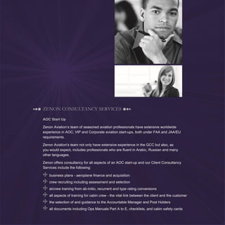 9
ZENON CONSULTANCY SERVICES
AOC Start Up
Zenon Aviation’s team of seasoned aviation professionals have extensive worldwide
experience in AOC, VIP and Corporate aviation start-ups, both under FAA and JAA/EU
requirements.
Zenon Aviation's team not only have extensive experience in the GCC but also, as
you would expect, includes professionals who are fluent in Arabic, Russian and many
other languages.
Zenon offers consultancy for all aspects of an AOC start-up and our Client Consultancy
Services include the following:
business plans - aeroplane finance and acquisition
crew recruiting including assessment and selection
aircrew training from ab-initio, recurrent and type rating conversions
all aspects of training for cabin crew - the vital link between the client and the customer
the selection of and guidance to the Accountable Manager and Post Holders
all documents including Ops Manuals Part A to E, checklists, and cabin safety cards
 