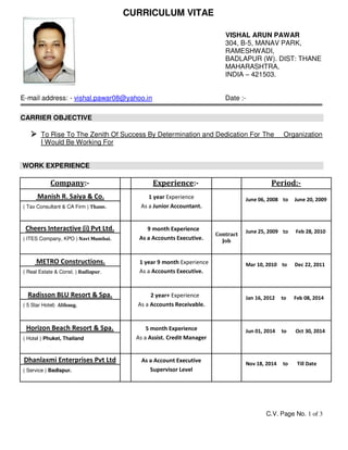 C.V. Page No. 1 of 3
CURRICULUM VITAE
VISHAL ARUN PAWAR
304, B-5, MANAV PARK,
RAMESHWADI,
BADLAPUR (W). DIST: THANE
MAHARASHTRA,
INDIA – 421503.
E-mail address: - vishal.pawar08@yahoo.in Date :-
CARRIER OBJECTIVE
 To Rise To The Zenith Of Success By Determination and Dedication For The Organization
I Would Be Working For
WORK EXPERIENCE
Company:- Experience:- Period:-
Manish R. Saiya & Co. 1 year Experience June 06, 2008 to June 20, 2009
( Tax Consultant & CA Firm ) Thane. As a Junior Accountant.
Cheers Interactive (i) Pvt Ltd. 9 month Experience
Contract
Job
June 25, 2009 to Feb 28, 2010
( ITES Company, KPO ) Navi Mumbai. As a Accounts Executive.
METRO Constructions. 1 year 9 month Experience Mar 10, 2010 to Dec 22, 2011
( Real Estate & Const. ) Badlapur. As a Accounts Executive.
Radisson BLU Resort & Spa. 2 year+ Experience Jan 16, 2012 to Feb 08, 2014
( 5 Star Hotel) Alibaug. As a Accounts Receivable.
Horizon Beach Resort & Spa. 5 month Experience Jun 01, 2014 to Oct 30, 2014
( Hotel ) Phuket, Thailand As a Assist. Credit Manager
Dhanlaxmi Enterprises Pvt Ltd As a Account Executive Nov 18, 2014 to Till Date
( Service ) Badlapur. Supervisor Level
 