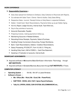 C.V. Page No. 2 of 3
WORK EXPERIENCE
 Responsibility Experience :-
 Daily Data Upload from Software to Software, Daily Collection & Reconcile with Reports,
 Co-ordinate with Sales Team / Clients / Bank & Auditor, Daily Sales Billing,
 Respective Sales / Journal / Receipt Entries on Daily Basis in respected Software,
 Debtor / Credit Card / Bank Reconciliations, Payments follow up as per Debtor Aging,
 Monthly Report, Ledger Scrutiny, Internal Audit, Team Work etc.,
 Day-to Day activities of accounts,
 Accounts Receivable, Payable
 Preparing invoices, making payments & follow up,
 Maintaining Accounts in Related Software,
 Recording Entries Receipts, Payments, Sales & Purchase,
 Handling Foreign Currencies & Accounting, Foreign Remittance,
 Bank / Cash Reconciliations, Debtors / Creditors Reconciliations,
 Salary Processing, PF,ESIC,PT, Form 16,16A, E- Filling etc.,
 Handling Petty Cash ( INR & FOREX ), Cash Flow Statement,
 Assisting in Finalization of accounts, Internal Audit.
SIGNIFICANT ACHIVEMENTS
 Acquired certificate in Maharashtra State Certificate in Information Technology through
NIIT INSTITUTE.
 Acquired certificate in Complete Business Accountant through IIJT INSTITUTE of Thane.
COMPUTER LITERACY
 Operating System : Win’98, Win-XP. & Latest Windows
 Software’s Known :
 Ms– Office (Ms – Word, Ms - Excel, Ms - PowerPoint).
 SAP FICO - ECC6, ACE, FACT, Spine Payroll Software,
 Tally 9.0, OPERA, BOSS, SUN SYSTEM, IDS,COMMANCHE etc.,
 