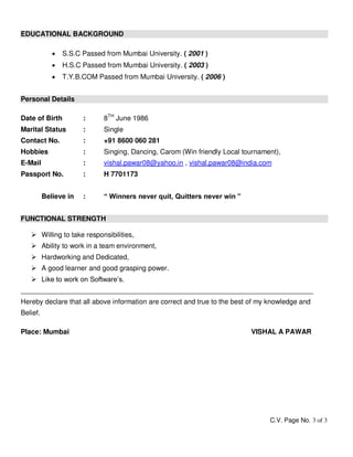 C.V. Page No. 3 of 3
EDUCATIONAL BACKGROUND
 S.S.C Passed from Mumbai University. ( 2001 )
 H.S.C Passed from Mumbai University. ( 2003 )
 T.Y.B.COM Passed from Mumbai University. ( 2006 )
Personal Details
Date of Birth : 8TH
June 1986
Marital Status : Single
Contact No. : +91 8600 060 281
Hobbies : Singing, Dancing, Carom (Win friendly Local tournament),
E-Mail : vishal.pawar08@yahoo.in , vishal.pawar08@india.com
Passport No. : H 7701173
Believe in : “ Winners never quit, Quitters never win ”
FUNCTIONAL STRENGTH
 Willing to take responsibilities,
 Ability to work in a team environment,
 Hardworking and Dedicated,
 A good learner and good grasping power.
 Like to work on Software’s.
____________________________________________________________________________
Hereby declare that all above information are correct and true to the best of my knowledge and
Belief.
Place: Mumbai VISHAL A PAWAR
 