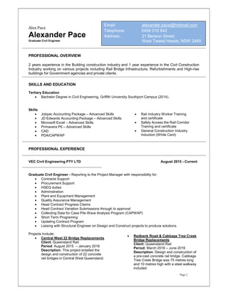 Page 2
Alex Pace
Alexander Pace
Graduate Civil Engineer
PROFESSIONAL OVERVIEW
2 years experience in the Building construction industry and 1 year experience in the Civil Construction
Industry working on various projects including Rail Bridge Infrastructure, Refurbishments and High-rise
buildings for Government agencies and private clients.
SKILLS AND EDUCATION
Tertiary Education
 Bachelor Degree in Civil Engineering, Griffith University Southport Campus (2014).
Skills
 Jobpac Accounting Package – Advanced Skills
 JD Edwards Accounting Package – Advanced Skills
 Microsoft Excel – Advanced Skills
 Primavera P6 – Advanced Skills
 CAD
 PDA/CAPWAP
PROFESSIONAL EXPERIENCE
VEC Civil Engineering PTY LTD August 2015 - Current
Graduate Civil Engineer - Reporting to the Project Manager with responsibility for:
 Contracts Support
 Procurement Support
 HSEQ duties
 Administration
 Plant and Equipment Management
 Quality Assurance Management
 Head Contract Progress Claims
 Head Contract Variation Submissions through to approval
 Collecting Data for Case Pile Wave Analysis Program (CAPWAP)
 Short Term Programing
 Updating Contract Program
 Liaising with Structural Engineer on Design and Construct projects to produce solutions.
Projects Include:
 Central West 22 Bridge Replacements
Client: Queensland Rail
Period: August 2015 – January 2016
Description: This project entailed the
design and construction of 22 concrete
rail bridges in Central West Queensland.
 Redbank Road & Cabbage Tree Creek
Bridge Replacements
Client: Queensland Rail
Period: March 2016 – June 2016
Description: Design and construction of
a pre-cast concrete rail bridge. Cabbage
Tree Creek Bridge was 75 metres long
and 10 metres high with a steel walkway
included
 Rail Industry Worker Training
and certificate
 Safely Access the Rail Corridor
Training and certificate
 General Construction Industry
Induction (White Card)
Email: alexander.pace@hotmail.com
Telephone: 0458 010 842
Address: 21 Benson Street
West Tweed Heads, NSW 2485
 