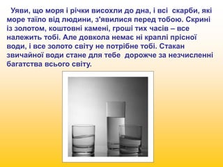 Уяви, що моря і річки висохли до дна, і всі скарби, які 
море таїло від людини, з'явилися перед тобою. Скрині 
із золотом, коштовні камені, гроші тих часів – все 
належить тобі. Але довкола немає ні краплі прісної 
води, і все золото світу не потрібне тобі. Стакан 
звичайної води стане для тебе дорожче за незчисленні 
багатства всього світу. 
 