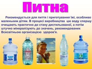 Рекомендується для пиття і приготування їжі, особливо 
маленьким дітям. В процесі виробництва цю воду спершу 
очищають практично до стану дистильованої, а потім 
штучно мінералізують до значень, рекомендованих 
Всесвітньою організацією здоров'я. 
 