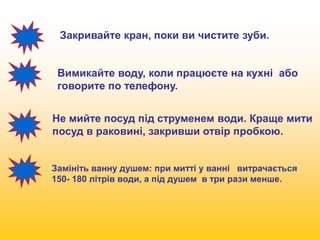 Закривайте кран, поки ви чистите зуби. 
Вимикайте воду, коли працюєте на кухні або 
говорите по телефону. 
Не мийте посуд під струменем води. Краще мити 
посуд в раковині, закривши отвір пробкою. 
Замініть ванну душем: при митті у ванні витрачається 
150- 180 літрів води, а під душем в три рази менше. 
 