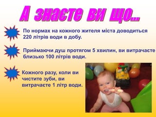По нормах на кожного жителя міста доводиться 
220 літрів води в добу. 
Приймаючи душ протягом 5 хвилин, ви витрачаєте 
близько 100 літрів води. 
Кожного разу, коли ви 
чистите зуби, ви 
витрачаєте 1 літр води. 
 