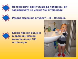 Наповнюючи ванну лише до половини, ви 
заощаджуєте не менше 150 літрів води. 
Разове змивання в туалеті – 8 – 10 літрів. 
Кожне прання білизни 
в пральній машині 
вимагає понад 100 
літрів води. 
 