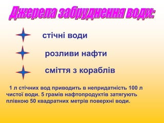 стічні води 
розливи нафти 
сміття з кораблів 
1 л стічних вод приводить в непридатність 100 л 
чистої води. 5 грамів нафтопродуктів затягують 
плівкою 50 квадратних метрів поверхні води. 
 