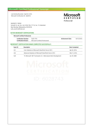 Last Activity Recorded : April 02, 2016
Microsoft Certification ID : 6028743
NAVNATH YADAV
Sumukh Co. op. Soc. Ltd, A 504, Plot 1717 A, Sec. 14, Kalamboli
Navi Mumbai, Maharashtra 410218 IN
nath_nav@rediffmail.com
ACTIVE MICROSOFT CERTIFICATIONS:
Microsoft Certified Professional
Certification Number : F620-7791 Achievement Date : 03/12/2016
Certification/Version : Microsoft Certified Professional
MICROSOFT CERTIFICATION EXAMS COMPLETED SUCCESSFULLY :
Exam ID Description Date Completed
331 Core Solutions of Microsoft SharePoint Server 2013 Apr 02, 2016
332 Advanced Solutions of Microsoft SharePoint Server 2013 Mar 12, 2016
528 TS: Microsoft .NET Framework 2.0 - Web-based Client Development Jan 29, 2008
 