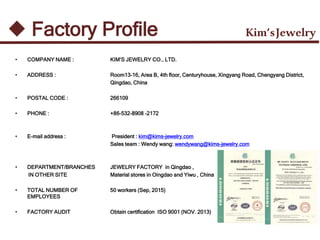 • COMPANY NAME :
• ADDRESS :
• POSTAL CODE :
• PHONE :
• E-mail address :
• DEPARTMENT/BRANCHES
IN OTHER SITE
• TOTAL NUMBER OF
EMPLOYEES
• FACTORY AUDIT
KIM’S JEWELRY CO., LTD.
Room13-16, Area B, 4th floor, Centuryhouse, Xingyang Road, Chengyang District,
Qingdao, China
266109
+86-532-8908 -2172
President : kim@kims-jewelry.com
Sales team : Wendy wang: wendywang@kims-jewelry.com
JEWELRY FACTORY in Qingdao ,
Material stores in Oingdao and Yiwu , China
50 workers (Sep, 2015)
Obtain certification ISO 9001 (NOV. 2013)
Kim’sJewelry Factory Profile
 