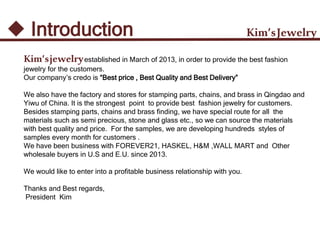 Kim’sJewelry Introduction
Kim’sjewelryestablished in March of 2013, in order to provide the best fashion
jewelry for the customers.
Our company’s credo is “Best price , Best Quality and Best Delivery”
We also have the factory and stores for stamping parts, chains, and brass in Qingdao and
Yiwu of China. It is the strongest point to provide best fashion jewelry for customers.
Besides stamping parts, chains and brass finding, we have special route for all the
materials such as semi precious, stone and glass etc., so we can source the materials
with best quality and price. For the samples, we are developing hundreds styles of
samples every month for customers .
We have been business with FOREVER21, HASKEL, H&M ,WALL MART and Other
wholesale buyers in U.S and E.U. since 2013.
We would like to enter into a profitable business relationship with you.
Thanks and Best regards,
President Kim
 