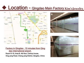 Kim’sJewelry Location – Qingdao Main Factory
Factory in Qingdao : 10 minutes from Qing
dao international airport.
Room13-16, Area B, 4th floor, Century house,
Xing yang Road, Cheng yang District, Qingdao, China
 