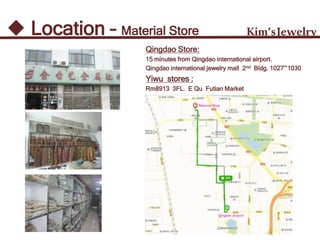 Kim’sJewelry Location – Material Store
Qingdao Store:
15 minutes from Qingdao international airport.
Qingdao international jewelry mall 2nd Bldg. 1027~1030
Yiwu stores :
Rm8913 3FL. E Qu Futian Market
 