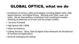 GLOBAL OPTICS, what we do
• Installation of various cable technologies including Digital cable, High
Speed Internet, and Digital Phone. Working with Fiber, coax, and
cat5e. We do intermediary installation from installing to trouble
shooting at pedestals to d-marc and the proper outlets.
• Services Provided
• High Speed LAN / WAN
• Video Surveillance
• Cabling Services : Voice, Data & Digital Video Networks for Residential
& Commercial Applications
• Aerial & Underground Cabling
 