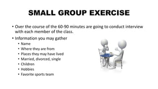 SMALL GROUP EXERCISE
• Over the course of the 60-90 minutes are going to conduct interview
with each member of the class.
• Information you may gather
• Name
• Where they are from
• Places they may have lived
• Married, divorced, single
• Children
• Hobbies
• Favorite sports team
 