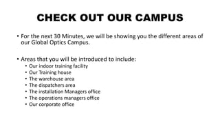 CHECK OUT OUR CAMPUS
• For the next 30 Minutes, we will be showing you the different areas of
our Global Optics Campus.
• Areas that you will be introduced to include:
• Our indoor training facility
• Our Training house
• The warehouse area
• The dispatchers area
• The installation Managers office
• The operations managers office
• Our corporate office
 