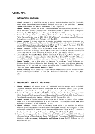 PUBLICATIONS:
 INTERNATIONAL JOURNALS :
1. Prasun Chowdhury, Iti Saha Misra and Salil K. Sanyal, “An Integrated Call Admission Control and
Uplink Packet Scheduling Mechanismfor QoS Evaluation of IEEE 802.16 BWA Networks”, Canadian
Journal on Multimedia and Wireless Networks Vol. 1, No. 3, April 2010.
2. Prasun Chowdhury and Iti Saha Misra, “A Fair and Efficient Packet Scheduling Scheme for IEEE
802.16 Broadband Wireless Access systems” International Journal of Ad hoc, Sensor & Ubiquitous
Computing (IJASUC), Springer, Vol.1, No.3, pp. 93-104, September 2010.
3. Prasun Chowdhury, Iti Saha Misra, "Compatibility of Various Queue Scheduling Algorithms with
Varied Network Service Load in IEEE 802.16 BWA Networks" International Journal of Computer
Information systems (IJCIS) Vol.1, No.5, pp. 61-69, Dec 2010.
4. Prasun Chowdhury, Iti Saha Misra, Salil K Sanyal, “Cross Layer QoS Support Architecture with
Integrated CAC and Scheduling Algorithms for WiMAX BWA Networks” International Journal of
Advanced Computer Science and Applications(IJACSA), Vol. 3, No. 1, pp. 76-92, January 2012, The
Science and Information organization (SAI), New York, USA.
5. Prasun Chowdhury, Anindita Kundu, Iti Saha Misra, Salil K Sanyal, “Load Balancing with Reduced
Unnecessary Handoff in Energy Efficient Macro/Femto-cell based BWA Networks” International
Journal of Wireless & Mobile Networks (IJWMN) Vol. 4, No. 3, pp. 105-118, June 2012.
6. Anindita Kundu, Prasun Chowdhury, Iti Saha Misra, Salil K. Sanyal , “QoS Aware Integrated Call
Admission and Cognitive Channel Allocation Scheme for a Macro-Femto BWA Network”, published in
the AICIT Journal of Research Notes in Information Science, vol. 11, pp. 47-59, Jan 2013.
7. Prasun Chowdhury and Iti Saha Misra, “An Improved Call Admission Control Mechanism with
Prioritized Handoff Queuing Scheme for BWA Networks” IOP Conference series: Material Science and
Engineering, vol. 67, 2nd Radio and Antenna Days of the Indian Ocean (RADIO-2014), Mauritius, 7-
10th April, 2014. ( Young Scientist Awarded (URSI))
8. Prasun Chowdhury and Iti Saha Misra, “Adaptive Design and Analysis of Efficient Queue Scheduling
Scheme for Heterogeneous Traffic Classes in BWA Networks”, Communicated to IEEE Access,April,
2015
 INTERNATIONAL CONFERENCE PROCEEDINGS:
9. Prasun Chowdhury and Iti Saha Misra, “A Comparative Study of Different Packet Scheduling
Algorithms with Varied Network Service Load in IEEE 802.16 Broadband Wireless Access Systems”
IEEE Proc. of Int. Conf. Advanced Computing & Communications, Bangalore, Dec, 2009.
10. Prasun Chowdhury, Iti Saha Misra, “An Efficient Quality of Service Scheduling Strategy for IEEE
802.16 Broadband Wireless Access Systems”, Proceedings of Int. conf. NeCoM-2010, Recent Trends in
Netwoks and communication, Springer, vol 90, pp. 306-315, Chennai, July, 2010.
11. Prasun Chowdhury, Anindita Kundu, Iti Saha Misra, Salil K Sanyal, “A Tradeoff Pricing Strategy
Using AHP for Revenue Maximization in WiMAX Networks” Proceedings of Annual IEEE India
Conference (INDICON), pp. 1-4, Hyderabad, Dec, 2011.
12. Prasun Chowdhury, Anindita Kundu, Iti Saha Misra, Salil K Sanyal, “Load Balancing with Reduced
Unnecessary Handoff in Hierarchical Macro/Femto-cell WiMAX Networks” Proceedings of The fourth
international conference on wireless, mobile networks and application (WiMOA-2012), Advances in
Intelligent and Soft Computing, Springer, Volume 167, pp. 457-467, Delhi, May, 2012.
13. Prasun Chowdhury, Anindita Kundu, Iti Saha Misra, Salil K Sanyal, “Analytical Model for Channel
Allocation Scheme in Macro/femto-cell Based BWA Networks” Proceedings of the IEEE International
Conference on Recent Advances in Computing and Software Systems (RACSS 2012), pp. 164-169,
Chennai, April, 2012.
 
