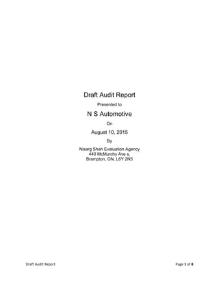Draft Audit Report Page 1 of 8
Draft Audit Report
Presented to
N S Automotive
On
August 10, 2015
By
Nisarg Shah Evaluation Agency
440 McMurchy Ave s,
Brampton, ON, L6Y 2N5
 