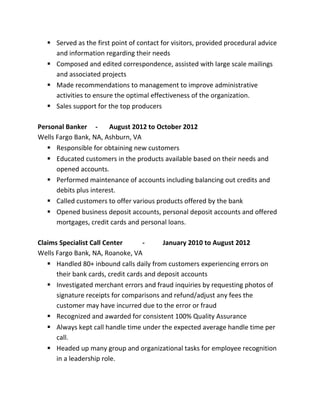  Served as the first point of contact for visitors, provided procedural advice
and information regarding their needs
 Composed and edited correspondence, assisted with large scale mailings
and associated projects
 Made recommendations to management to improve administrative
activities to ensure the optimal effectiveness of the organization.
 Sales support for the top producers
Personal Banker - August 2012 to October 2012
Wells Fargo Bank, NA, Ashburn, VA
 Responsible for obtaining new customers
 Educated customers in the products available based on their needs and
opened accounts.
 Performed maintenance of accounts including balancing out credits and
debits plus interest.
 Called customers to offer various products offered by the bank
 Opened business deposit accounts, personal deposit accounts and offered
mortgages, credit cards and personal loans.
Claims Specialist Call Center - January 2010 to August 2012
Wells Fargo Bank, NA, Roanoke, VA
 Handled 80+ inbound calls daily from customers experiencing errors on
their bank cards, credit cards and deposit accounts
 Investigated merchant errors and fraud inquiries by requesting photos of
signature receipts for comparisons and refund/adjust any fees the
customer may have incurred due to the error or fraud
 Recognized and awarded for consistent 100% Quality Assurance
 Always kept call handle time under the expected average handle time per
call.
 Headed up many group and organizational tasks for employee recognition
in a leadership role.
 