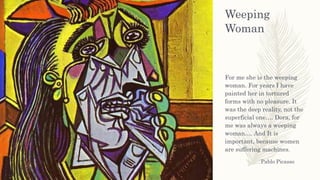 Weeping
Woman
For me she is the weeping
woman. For years I have
painted her in tortured
forms with no pleasure. It
was the deep reality, not the
superficial one…. Dora, for
me was always a weeping
woman…. And It is
important, because women
are suffering machines.
Pablo Picasso
 