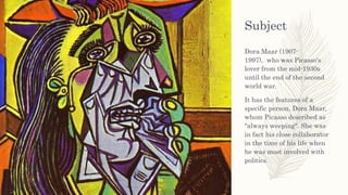 Subject
Dora Maar (1907-
1997), who was Picasso's
lover from the mid-1930s
until the end of the second
world war.
It has the features of a
specific person, Dora Maar,
whom Picasso described as
"always weeping". She was
in fact his close collaborator
in the time of his life when
he was most involved with
politics.
 