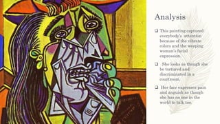 Analysis
 This painting captured
everybody’s attention
because of the vibrate
colors and the weeping
woman’s facial
expression.
 She looks as though she
be tortured and
discriminated in a
courtroom.
 Her face expresses pain
and anguish as though
she has no one in the
world to talk too.
 