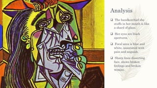 Analysis
 The handkerchief she
stuffs in her mouth is like
a shard of glass.
 Her eyes are black
apertures.
 Focal area is blue and
white, associated with
pain and anguish.
 Sharp lines dissecting
face, shows broken
feelings and broken
woman.
 