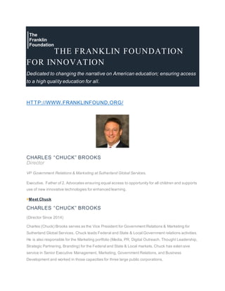 THE FRANKLIN FOUNDATION
FOR INNOVATION
Dedicated to changing the narrative on American education; ensuring access
to a high quality education for all.
HTTP://WWW.FRANKLINFOUND.ORG/
CHARLES “CHUCK” BROOKS
Director
VP Government Relations & Marketing at Sutherland Global Services.
Executive. Father of 2. Advocates ensuring equal access to opportunity for all children and supports
use of new innovative technologies for enhanced learning.
>Meet Chuck
CHARLES “CHUCK” BROOKS
(Director Since 2014)
Charles (Chuck) Brooks serves as the Vice President for Government Relations & Marketing for
Sutherland Global Services. Chuck leads Federal and State & Local Government relations activities.
He is also responsible for the Marketing portfolio (Media, PR, Digital Outreach, Thought Leadership,
Strategic Partnering, Branding) for the Federal and State & Local markets. Chuck has extensive
service in Senior Executive Management, Marketing, Government Relations, and Business
Development and worked in those capacities for three large public corporations.
 