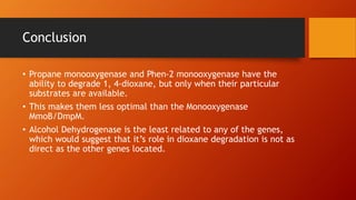 Conclusion
• Propane monooxygenase and Phen-2 monooxygenase have the
ability to degrade 1, 4-dioxane, but only when their particular
substrates are available.
• This makes them less optimal than the Monooxygenase
MmoB/DmpM.
• Alcohol Dehydrogenase is the least related to any of the genes,
which would suggest that it’s role in dioxane degradation is not as
direct as the other genes located.
 