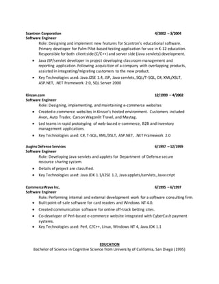 Scantron Corporation 4/2002 – 3/2004
Software Engineer
Role: Designing and implement new features for Scantron’s educational software.
Primary developer for Palm Pilot-based testing application for use in K-12 education.
Responsible for both client side (C/C++) and server side (Java servlets) development.
 Java JSP/servlet developer in project developing classroom management and
reporting application. Following acquisition of a company with overlapping products,
assisted in integrating/migrating customers to the new product.
 Key Technologies used: Java J2SE 1.4, JSP, Java servlets, SQL/T-SQL, C#, XML/XSLT,
ASP.NET, .NET Framework 2.0, SQL Server 2000
Kinzan.com 12/1999 – 4/2002
Software Engineer
Role: Designing, implementing, and maintaining e-commerce websites
 Created e-commerce websites in Kinzan’s hosted environment. Customers included
Avon, Auto Trader, Carson Wagonlit Travel, and Maytag.
 Led teams in rapid prototyping of web-based e-commerce, B2B and inventory
management applications
 Key Technologies used: C#, T-SQL, XML/XSLT, ASP.NET, .NET Framework 2.0
AuginsDefense Services 6/1997 – 12/1999
Software Engineer
Role: Developing Java servlets and applets for Department of Defense secure
resource sharing system.
 Details of project are classified.
 Key Technologies used: Java JDK 1.1/J2SE 1.2, Java applets/servlets, Javascript
CommerceWave Inc. 6/1995 – 6/1997
Software Engineer
Role: Performing internal and external development work for a software consulting firm.
 Built point-of-sale software for card readers and Windows NT 4.0.
 Created communication software for online off-track betting sites.
 Co-developer of Perl-based e-commerce website integrated with CyberCash payment
systems.
 Key Technologies used: Perl, C/C++, Linux, Windows NT 4, Java JDK 1.1
EDUCATION
Bachelor of Science in Cognitive Science from University of California, San Diego (1995)
 