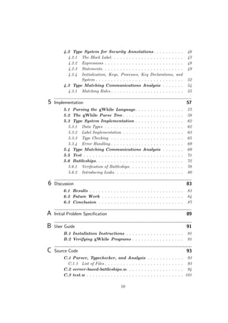 4.2 Type System for Security Annotations. . . . . . . . . . 46
4.2.1 The Block Label. . . . . . . . . . . . . . . . . . . . . . . . 47
4.2.2 Expressions . . . . . . . . . . . . . . . . . . . . . . . . . . 48
4.2.3 Statements. . . . . . . . . . . . . . . . . . . . . . . . . . . 49
4.2.4 Initialization, Keys, Processes, Key Declarations, and
System . . . . . . . . . . . . . . . . . . . . . . . . . . . . . 52
4.3 Type Matching Communications Analysis . . . . . . . 54
4.3.1 Matching Rules . . . . . . . . . . . . . . . . . . . . . . . . 55
5 Implementation 57
5.1 Parsing the gWhile Language. . . . . . . . . . . . . . . . 57
5.2 The gWhile Parse Tree . . . . . . . . . . . . . . . . . . . . 58
5.3 Type System Implementation . . . . . . . . . . . . . . . . 62
5.3.1 Data Types . . . . . . . . . . . . . . . . . . . . . . . . . . 62
5.3.2 Label Implementation . . . . . . . . . . . . . . . . . . . . 63
5.3.3 Type Checking . . . . . . . . . . . . . . . . . . . . . . . . 65
5.3.4 Error Handling . . . . . . . . . . . . . . . . . . . . . . . . 69
5.4 Type Matching Communications Analysis . . . . . . . 69
5.5 Test . . . . . . . . . . . . . . . . . . . . . . . . . . . . . . . . . 71
5.6 Battleships. . . . . . . . . . . . . . . . . . . . . . . . . . . . . 72
5.6.1 Veriﬁcation of Battleships. . . . . . . . . . . . . . . . . . 78
5.6.2 Introducing Leaks. . . . . . . . . . . . . . . . . . . . . . . 80
6 Discussion 83
6.1 Results . . . . . . . . . . . . . . . . . . . . . . . . . . . . . . . 83
6.2 Future Work . . . . . . . . . . . . . . . . . . . . . . . . . . . 84
6.3 Conclusion . . . . . . . . . . . . . . . . . . . . . . . . . . . . 87
A Initial Problem Speciﬁcation 89
B User Guide 91
B.1 Installation Instructions . . . . . . . . . . . . . . . . . . . 91
B.2 Verifying gWhile Programs . . . . . . . . . . . . . . . . . 91
C Source Code 93
C.1 Parser, Typechecker, and Analysis . . . . . . . . . . . . 93
C.1.1 List of Files . . . . . . . . . . . . . . . . . . . . . . . . . . 93
C.2 server-based-battleships.w. . . . . . . . . . . . . . . . . . . 94
C.3 test.w . . . . . . . . . . . . . . . . . . . . . . . . . . . . . . . . 101
10
 