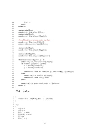 309 i := i + 1
310 endif
311 endwhile;
312
313 instantiate kBppt;
314 asend(server, this, kBppt){SBppt+};
315 instantiate kBppb;
316 asend(server, this, kBppb){SBppb+};
317
318 # send board to server and receive true back
319 ssend(server, this, board){kBppt};
320 ssreceive(this, server, true;){kBppb};
321
322 instantiate kBppii;
323 asend(server, this, kBppii){SBppii+};
324
325 instantiate kBppbbii;
326 asend(server, this, kBppbbii){SBppbbii+};
327
328 while not declassify(done, {}) do
329 ssreceive(this, server; myTurn){kBppb};
330 if declassify(myTurn, {}) then
331 x := random(boardSizeW);
332 y := random(boardSizeH);
333
334 ssend(server, this, declassify(x, {}), declassify(y, {})){kBppii}
335 else
336 ssreceive(this, server; x, y){kBppii};
337 ssend(server, this, true){kBppb}
338 endif;
339
340 ssreceive(this, server; result, done, x, y){kBppbbii}
341 endwhile
342 }
C.3 test.w
1 [
2 declare d as {int{A: B}, bool{A: }}{A: all}
3 ]
4
5 A[] :
6 (
7 x{} := 0,
8 y{} := 0,
9 b{A: } := true,
10 b2{A: B} := true,
11 l{} := 0,
12 h{A: } := 0,
101
 