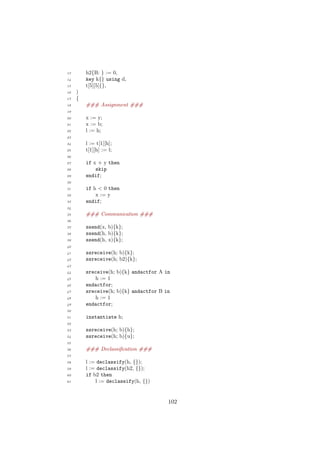 13 h2{B: } := 0,
14 key k{} using d,
15 t[5][5]{},
16 )
17 {
18 ### Assignment ###
19
20 x := y;
21 x := b;
22 l := h;
23
24 l := t[1][h];
25 t[1][h] := l;
26
27 if x + y then
28 skip
29 endif;
30
31 if h < 0 then
32 x := y
33 endif;
34
35 ### Communication ###
36
37 ssend(x, b){k};
38 ssend(h, b){k};
39 ssend(h, x){k};
40
41 ssreceive(h; b){k};
42 ssreceive(h; b2){k};
43
44 sreceive(h; b){k} andactfor A in
45 h := 1
46 endactfor;
47 sreceive(h; b){k} andactfor B in
48 h := 1
49 endactfor;
50
51 instantiate h;
52
53 ssreceive(h; b){h};
54 ssreceive(h; b){u};
55
56 ### Declassiﬁcation ###
57
58 l := declassify(h, {});
59 l := declassify(h2, {});
60 if b2 then
61 l := declassify(h, {})
102
 