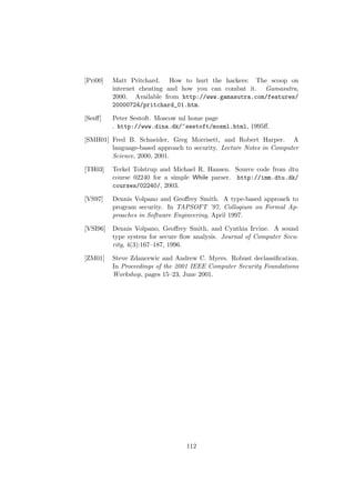 [Pri00] Matt Pritchard. How to hurt the hackers: The scoop on
internet cheating and how you can combat it. Gamasutra,
2000. Available from http://www.gamasutra.com/features/
20000724/pritchard_01.htm.
[Sesﬀ] Peter Sestoft. Moscow ml home page
. http://www.dina.dk/~sestoft/mosml.html, 1995ﬀ.
[SMH01] Fred B. Schneider, Greg Morrisett, and Robert Harper. A
language-based approach to security. Lecture Notes in Computer
Science, 2000, 2001.
[TH03] Terkel Tolstrup and Michael R. Hansen. Source code from dtu
course 02240 for a simple While parser. http://imm.dtu.dk/
courses/02240/, 2003.
[VS97] Dennis Volpano and Geoﬀrey Smith. A type-based approach to
program security. In TAPSOFT ’97, Colloqium on Formal Ap-
proaches in Software Engineering, April 1997.
[VSI96] Dennis Volpano, Geoﬀrey Smith, and Cynthia Irvine. A sound
type system for secure ﬂow analysis. Journal of Computer Secu-
rity, 4(3):167–187, 1996.
[ZM01] Steve Zdancewic and Andrew C. Myers. Robust declassiﬁcation.
In Proceedings of the 2001 IEEE Computer Security Foundations
Workshop, pages 15–23, June 2001.
112
 