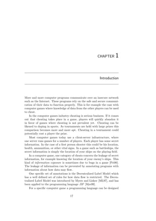 CHAPTER 1
Introduction
More and more computer programs communicate over an insecure network
such as the Internet. These programs rely on the safe and secure communi-
cation of their data to function properly. This is for example the case with
computer games where knowledge of data from the other players can be used
to cheat.
In the computer games industry cheating is serious business. If it comes
out that cheating takes place in a game, players will quickly abandon it
in favor of games where cheating is not prevalent yet. Cheating can be
likened to doping in sports. As tournaments are held with large prizes this
comparison becomes more and more apt. Cheating in a tournament could
potentially cost a player the prize.
Most computer games today use a client-server infrastructure, where
one server runs games for a number of players. Each player has some secret
information. In the case of a ﬁrst person shooter this could be his location,
health, ammunition, or other vital signs. In a game such as battleships, the
secret information is simply the location of your ships on the playing ﬁeld.
In a computer game, one category of cheats concern the leakage of secret
information, for example knowing the location of your enemy’s ships. This
kind of information exposure is sometimes due to bugs in a game [Pri00].
The leakage of information can be prevented by annotating programs with
information about how data may ﬂow.
One speciﬁc set of annotations is the Decentralized Label Model which
has a well deﬁned set of rules for how data ﬂow is restricted. The Decen-
tralized Label Model was introduced by Myers and Liskov [ML97], and has
been applied to the programming language JIF [Mye99].
For a speciﬁc computer game a programming language can be designed
17
 