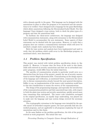 with a domain speciﬁc to the game. This language can be designed with the
annotations in place to allow the program to be annotated and the annota-
tions to be veriﬁed. I have designed such a language for the game Battleships
which allows annotations following the Decentralized Label Model. For this
language I have designed a type system, both to check the plain types of a
program and that the annotations hold.
To facilitate the client-server architecture, the language was designed
with communication statements, along with extensions to the Decentralized
Label Model to accommodate the new statements. Some aspects of these
statements can be checked with the type-system. However, to verify that a
program does not contain a communication statement which will never be
matched a simple static analysis has been designed.
Both the type system and analysis have been implemented and used to
verify that the problems which could occur in the Battleships program, as
mentioned above, were discovered.
1.1 Problem Speciﬁcation
This project was started with initial problem speciﬁcation shown in Ap-
pendix A. However, it became clear the focus of the work in this thesis,
while still centered on security annotations and their use in networked com-
puter programs, would diﬀer from the initial objectives.
The speciﬁcs of communication attacks in particular would serve as a
distraction from the focus of the project, namely the use of security annota-
tions to restrict illegal information ﬂow. Concentrating on the design aspects
of the language and veriﬁcation, as mentioned below, counteracts the neces-
sity to discuss communication attacks beyond the most general description.
Suﬃce to say, an implementation of the source code translation would have
to this into consideration to ensure the secrecy of the communications.
The design of the programming language, and especially the introduction
of the communication primitives and their associated type rules, with respect
to both the plain type system and security annotations, quickly proved more
time consuming than anticipated. The source code translation envisaged
in the original speciﬁcation, an equally large undertaking, was phased out
to make sure the language and type system design received the necessary
attention.
The cryptographic extensions to the language were intended for the spe-
ciﬁc nature of networked computer games, but more generally link into net-
worked programs, and are applicable to all programs employing the type of
annotations used in this thesis.
In the same fashion as the problem speciﬁcation, the title of the project
evolved as work progressed. The initial title was:
Preventing Cheating in Computer Games through Realization of
18
 
