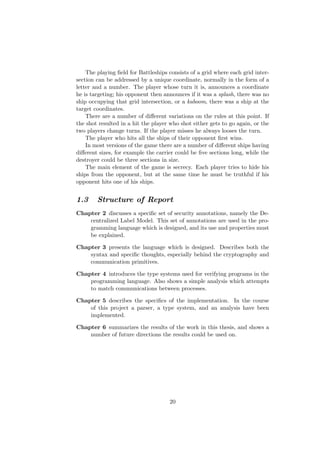 The playing ﬁeld for Battleships consists of a grid where each grid inter-
section can be addressed by a unique coordinate, normally in the form of a
letter and a number. The player whose turn it is, announces a coordinate
he is targeting; his opponent then announces if it was a splash, there was no
ship occupying that grid intersection, or a kaboom, there was a ship at the
target coordinates.
There are a number of diﬀerent variations on the rules at this point. If
the shot resulted in a hit the player who shot either gets to go again, or the
two players change turns. If the player misses he always looses the turn.
The player who hits all the ships of their opponent ﬁrst wins.
In most versions of the game there are a number of diﬀerent ships having
diﬀerent sizes, for example the carrier could be ﬁve sections long, while the
destroyer could be three sections in size.
The main element of the game is secrecy. Each player tries to hide his
ships from the opponent, but at the same time he must be truthful if his
opponent hits one of his ships.
1.3 Structure of Report
Chapter 2 discusses a speciﬁc set of security annotations, namely the De-
centralized Label Model. This set of annotations are used in the pro-
gramming language which is designed, and its use and properties must
be explained.
Chapter 3 presents the language which is designed. Describes both the
syntax and speciﬁc thoughts, especially behind the cryptography and
communication primitives.
Chapter 4 introduces the type systems used for verifying programs in the
programming language. Also shows a simple analysis which attempts
to match communications between processes.
Chapter 5 describes the speciﬁcs of the implementation. In the course
of this project a parser, a type system, and an analysis have been
implemented.
Chapter 6 summarizes the results of the work in this thesis, and shows a
number of future directions the results could be used on.
20
 