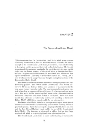 CHAPTER 2
The Decentralized Label Model
This chapter describes the Decentralized Label Model which is one example
of security annotations in practice. First the concept of labels, the central
concept in the Decentralized Label Model, is described. This is followed by
a description on the operators that work on labels in Section 2.1. Special
properties of the operators, speciﬁcally the restriction operator as a partial
order, and the lattice property of the set of labels is also described here.
Section 2.2 speaks about declassiﬁcation, the notion that values can ﬂow
against restrictions. Authority is discussed in Section 2.3. Finally, JIF is
very brieﬂy described, along with some thoughts on implementations of the
Decentralized Label Model.
The Decentralized Label Model is a model for specifying end-to-end con-
ﬁdentiality policies. The authors of the Decentralized Label Model, An-
drew C. Myers and Barbara Liskov, saw a number of inadequacies in the
way access control currently works. The most common form of access con-
trol is based on access control lists which specify who can read and write
data. This works well for preventing illicit access to data, but once data has
been read, there is no limitations on how it can spread. There exist some
models that allow end-to-end security policies, but according to Myers and
Liskov [ML97, ML00] these cannot readily be put into practice.
The Decentralized Label Model is an attempt at making an access control
model which contains end-to-end security policies while enabling its use in
practical systems. Myers has developed a language [Mye99] based on Java
and the Java Virtual Machine which enables the use of the Decentralized
Label Model. The language is introduced as JFlow, but has later been
renamed JIF which is an abbreviation of Java Information Flow.
The Decentralized Label Model is based on the labeling of variables to
21
 