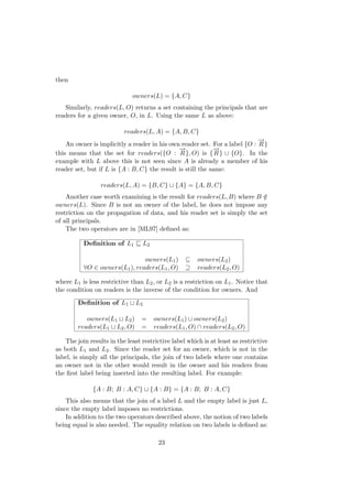 then
owners(L) = {A, C}
Similarly, readers(L, O) returns a set containing the principals that are
readers for a given owner, O, in L. Using the same L as above:
readers(L, A) = {A, B, C}
An owner is implicitly a reader in his own reader set. For a label {O :
−→
R}
this means that the set for readers({O :
−→
R}, O) is {
−→
R} ∪ {O}. In the
example with L above this is not seen since A is already a member of his
reader set, but if L is {A : B, C} the result is still the same:
readers(L, A) = {B, C} ∪ {A} = {A, B, C}
Another case worth examining is the result for readers(L, B) where B /∈
owners(L). Since B is not an owner of the label, he does not impose any
restriction on the propagation of data, and his reader set is simply the set
of all principals.
The two operators are in [ML97] deﬁned as:
Deﬁnition of L1 L2
owners(L1) ⊆ owners(L2)
∀O ∈ owners(L1), readers(L1, O) ⊇ readers(L2, O)
where L1 is less restrictive than L2, or L2 is a restriction on L1. Notice that
the condition on readers is the inverse of the condition for owners. And
Deﬁnition of L1 L2
owners(L1 L2) = owners(L1) ∪ owners(L2)
readers(L1 L2, O) = readers(L1, O) ∩ readers(L2, O)
The join results in the least restrictive label which is at least as restrictive
as both L1 and L2. Since the reader set for an owner, which is not in the
label, is simply all the principals, the join of two labels where one contains
an owner not in the other would result in the owner and his readers from
the ﬁrst label being inserted into the resulting label. For example:
{A : B; B : A, C} {A : B} = {A : B; B : A, C}
This also means that the join of a label L and the empty label is just L,
since the empty label imposes no restrictions.
In addition to the two operators described above, the notion of two labels
being equal is also needed. The equality relation on two labels is deﬁned as:
23
 
