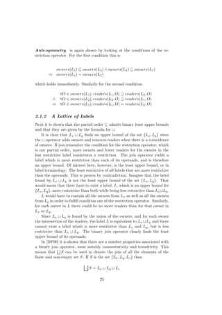 Anti-symmetry is again shown by looking at the conditions of the re-
striction operator. For the ﬁrst condition this is
owners(L1) ⊆ owners(L2) ∧ owners(L2) ⊆ owners(L1)
⇒ owners(L1) = owners(L2)
which holds immediately. Similarly for the second condition:
∀O ∈ owners(L1), readers(L1, O) ⊇ readers(L2, O)
∧ ∀O ∈ owners(L2), readers(L2, O) ⊇ readers(L1, O)
⇒ ∀O ∈ owners(L1), readers(L1, O) = readers(L2, O)
2.1.2 A Lattice of Labels
Next it is shown that the partial order admits binary least upper bounds
and that they are given by the formula for .
It is clear that Lx Ly ﬁnds an upper bound of the set {Lx, Ly} since
the operator adds owners and removes readers when there is a coincidence
of owners. If you remember the condition for the restriction operator, which
is our partial order, more owners and fewer readers for the owners in the
less restrictive label constitutes a restriction. The join operator yields a
label which is more restrictive than each of its operands, and is therefore
an upper bound. Of interest here, however, is the least upper bound, or in
label terminology: The least restrictive of all labels that are more restrictive
than the operands. This is proven by contradiction. Imagine that the label
found by Lx Ly is not the least upper bound of the set {Lx, Ly}. That
would mean that there have to exist a label, L, which is an upper bound for
{Lx, Ly}, more restrictive than both while being less restrictive than Lx Ly.
L would have to contain all the owners from Lx as well as all the owners
from Ly in order to fulﬁll condition one of the restriction operator. Similarly,
for each owner in L there could be no more readers than for that owner in
Lx or Ly.
Since Lx Ly is found by the union of the owners, and for each owner
the intersection of the readers, the label L is equivalent to Lx Ly and there
cannot exist a label which is more restrictive than Lx and Ly, but is less
restrictive than Lx Ly. The binary join operator clearly ﬁnds the least
upper bound of its operands.
In [DP90] it is shown that there are a number properties associated with
a binary join operator, most notably commutativity and transitivity. This
means that S can be used to denote the join of all the elements of the
ﬁnite and non-empty set S. If S is the set {Lx, Ly, Lz} then
S = Lx Ly Lz
25
 