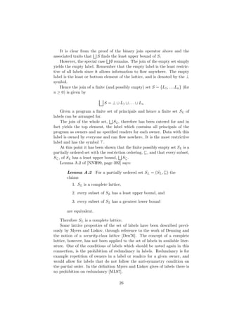 It is clear from the proof of the binary join operator above and the
associated traits that S ﬁnds the least upper bound of S.
However, the special case ∅ remains. The join of the empty set simply
yields the empty label. Remember that the empty label is the least restric-
tive of all labels since it allows information to ﬂow anywhere. The empty
label is the least or bottom element of the lattice, and is denoted by the ⊥
symbol.
Hence the join of a ﬁnite (and possibly empty) set S = {L1, . . . Ln} (for
n ≥ 0) is given by
S = ⊥ L1 . . . Ln
Given a program a ﬁnite set of principals and hence a ﬁnite set SL of
labels can be arranged for.
The join of the whole set, SL, therefore has been catered for and in
fact yields the top element, the label which contains all principals of the
program as owners and no speciﬁed readers for each owner. Data with this
label is owned by everyone and can ﬂow nowhere. It is the most restrictive
label and has the symbol .
At this point it has been shown that the ﬁnite possibly empty set SL is a
partially ordered set with the restriction ordering, , and that every subset,
S⊆, of SL has a least upper bound, S⊆.
Lemma A.2 of [NNH99, page 392] says:
Lemma A.2 For a partially ordered set SL = (SL, ) the
claims
1. SL is a complete lattice,
2. every subset of SL has a least upper bound, and
3. every subset of SL has a greatest lower bound
are equivalent.
Therefore SL is a complete lattice.
Some lattice properties of the set of labels have been described previ-
ously by Myers and Liskov, through reference to the work of Denning and
the notion of a security-class lattice [Den76]. The concept of a complete
lattice, however, has not been applied to the set of labels in available liter-
ature. One of the conditions of labels which should be noted again in this
connection, is the prohibition of redundancy in labels. Redundancy is for
example repetition of owners in a label or readers for a given owner, and
would allow for labels that do not follow the anti-symmetry condition on
the partial order. In the deﬁnition Myers and Liskov gives of labels there is
no prohibition on redundancy [ML97].
26
 