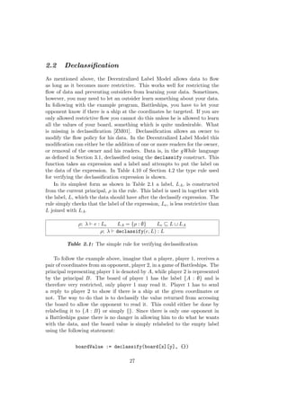 2.2 Declassiﬁcation
As mentioned above, the Decentralized Label Model allows data to ﬂow
as long as it becomes more restrictive. This works well for restricting the
ﬂow of data and preventing outsiders from learning your data. Sometimes,
however, you may need to let an outsider learn something about your data.
In following with the example program, Battleships, you have to let your
opponent know if there is a ship at the coordinates he targeted. If you are
only allowed restrictive ﬂow you cannot do this unless he is allowed to learn
all the values of your board, something which is quite undesirable. What
is missing is declassiﬁcation [ZM01]. Declassiﬁcation allows an owner to
modify the ﬂow policy for his data. In the Decentralized Label Model this
modiﬁcation can either be the addition of one or more readers for the owner,
or removal of the owner and his readers. Data is, in the gWhile language
as deﬁned in Section 3.1, declassiﬁed using the declassify construct. This
function takes an expression and a label and attempts to put the label on
the data of the expression. In Table 4.10 of Section 4.2 the type rule used
for verifying the declassiﬁcation expression is shown.
In its simplest form as shown in Table 2.1 a label, LA, is constructed
from the current principal, ρ in the rule. This label is used in together with
the label, L, which the data should have after the declassify expression. The
rule simply checks that the label of the expression, Le, is less restrictive than
L joined with LA.
ρ; λ e : Le LA = {ρ : ∅} Le L LA
ρ; λ declassify(e, L) : L
Table 2.1: The simple rule for verifying declassiﬁcation
To follow the example above, imagine that a player, player 1, receives a
pair of coordinates from an opponent, player 2, in a game of Battleships. The
principal representing player 1 is denoted by A, while player 2 is represented
by the principal B. The board of player 1 has the label {A : ∅} and is
therefore very restricted, only player 1 may read it. Player 1 has to send
a reply to player 2 to show if there is a ship at the given coordinates or
not. The way to do that is to declassify the value returned from accessing
the board to allow the opponent to read it. This could either be done by
relabeling it to {A : B} or simply {}. Since there is only one opponent in
a Battleships game there is no danger in allowing him to do what he wants
with the data, and the board value is simply relabeled to the empty label
using the following statement:
boardValue := declassify(board[x][y], {})
27
 