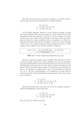 Since the current process is the process of player 1, ρ has the value A
and the type rule for the declassiﬁcation is veriﬁed as follows:
Le L LA
⇔ {A : ∅} {} {A : ∅}
⇔ {A : ∅} {A : ∅}
In the gWhile language, however, it is not always as simple as using
the current principal. Our data may reside on a server which under certain
circumstances has the authority to act for us. If, for example, our game
board is on a server which controls the logic of the game, the server must,
upon receiving the target coordinates from our opponent, be allowed to
declassify the board value for the coordinates. Since the current principal
of the server is S it cannot declassify using the simple rule above, a more
complex rule is called for, the rule that is shown in Table 2.2.
ρ; λ e : Le LA = {A : ∅|A ∈ ρ} Le L LA
ρ; λ declassify(e, L) : L
Table 2.2: A more complex declassiﬁcation type rule
This is the same rule which is shown in Table 4.10 of Section 4.2. Here
ρ does not simply contain the current principal, but can be augmented
using the special actfor construct described in Section 3.2.2 and is a set of
principals the current process can act for. Since a process can always act for
itself, ρ will for the server always contain S. If the server can currently act
for us, ρ is extended to contain both S, and A, and the label LA becomes
{A : ∅; S : ∅} since each principal in ρ is included as an owner with no
readers in the label. The declassiﬁcation example shown above then has the
type veriﬁcation:
Le L LA
⇔ {A : ∅} {} {A : ∅; S : ∅}
⇔ {A : ∅} {A : ∅; S : ∅}
Outside the blocks where the server can act for us, ρ simply contains S
and the declassiﬁcation cannot take place
Le L LA
⇔ {A : ∅} {} {S : ∅}
⇔ {A : ∅} {S : ∅}
since {A : ∅} {S : ∅} does not hold.
28
 