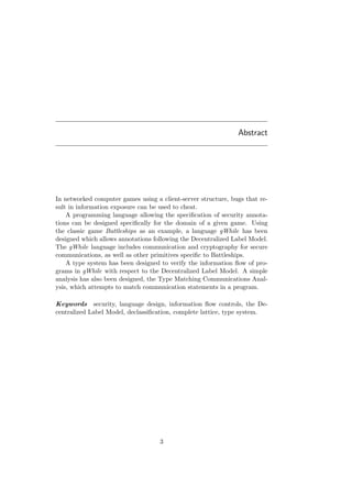 Abstract
In networked computer games using a client-server structure, bugs that re-
sult in information exposure can be used to cheat.
A programming language allowing the speciﬁcation of security annota-
tions can be designed speciﬁcally for the domain of a given game. Using
the classic game Battleships as an example, a language gWhile has been
designed which allows annotations following the Decentralized Label Model.
The gWhile language includes communication and cryptography for secure
communications, as well as other primitives speciﬁc to Battleships.
A type system has been designed to verify the information ﬂow of pro-
grams in gWhile with respect to the Decentralized Label Model. A simple
analysis has also been designed, the Type Matching Communications Anal-
ysis, which attempts to match communication statements in a program.
Keywords security, language design, information ﬂow controls, the De-
centralized Label Model, declassiﬁcation, complete lattice, type system.
3
 