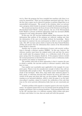 run in. Once the program has been compiled into machine code there is no
room for annotations. There are two problems associated with this. One is
the fact that a game can be altered by patches to perform illegal ﬂow in an
uncontrolled environment. The second is the situation where an end-user
uses a program which breaks its promise to handle his information properly.
The second case has been the focus of most of the literature involving the
Decentralized Label Model. Lately, however, the use of the Decentralized
Label Model to prevent accidental information leaks has increased [ML00]
compared to the earlier discussions [ML97, ML98].
In this case, the JIF run-time implementation allows insurance that the
information ﬂow policies of the program are enforced, making sure that
the information of the user is not leaked without his knowledge. Myers
has chosen to construct his own environment in which to run the compiled
code. The JIF run-time system which is based on the Java Virtual Machine
(JVM) and ensures that the information ﬂow control of the Decentralized
Label Model is observed.
Another way to ensure the enforcement of source code security veriﬁca-
tions is through a reference monitor [SMH01]. In this case, however, the
reference monitor must know the original source code and how the source
code would make the program behave, or a veriﬁcation result of the pro-
gram saying what the program should do. If the program behaves outside
the normal parameters as described by the source code or veriﬁcation result,
the monitor can restrict or terminate it.
The problem with both of these approaches is that it requires the user
to obtain a module, the run-time system or reference monitor, which they
have to trust.
Case number one is probably more applicable to the example of a com-
puter game. Players trust the manufacturer enough to believe they will not
intentionally allow people to cheat. The problem is more the imagined inap-
titude of the developer. Most often, bugs which allow malicious players to
hack, patch, or otherwise intercept data between the server and their own
version of the game and cheat that way, are the problem. While a program
running on an untrusted platform, which is what the game is on the mali-
cious player’s machine, cannot be trusted, the veriﬁcation of the code that
runs on the server prevents information leaks that are not consciously put
in.
A further problem with regards to computer games is the issue of perfor-
mance. In computer games there is an ever-present quest for getting the best
graphics and fastest code on existing hardware. Using interpreted byte-code
as the JIF run-time does, or a reference monitor which veriﬁes each piece
of object code before it is run, does not mesh well with this pursuit.
30
 