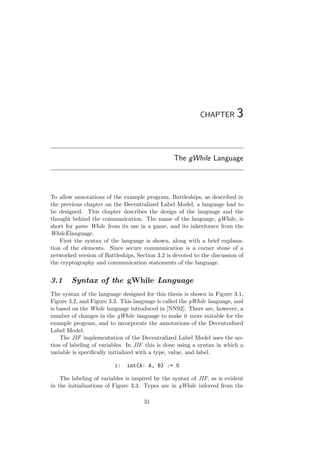 CHAPTER 3
The gWhile Language
To allow annotations of the example program, Battleships, as described in
the previous chapter on the Decentralized Label Model, a language had to
be designed. This chapter describes the design of the language and the
thought behind the communication. The name of the language, gWhile, is
short for game While from its use in a game, and its inheritance from the
While ˆElanguage.
First the syntax of the language is shown, along with a brief explana-
tion of the elements. Since secure communication is a corner stone of a
networked version of Battleships, Section 3.2 is devoted to the discussion of
the cryptography and communication statements of the language.
3.1 Syntax of the gWhile Language
The syntax of the language designed for this thesis is shown in Figure 3.1,
Figure 3.2, and Figure 3.3. This language is called the gWhile language, and
is based on the While language introduced in [NN92]. There are, however, a
number of changes in the gWhile language to make it more suitable for the
example program, and to incorporate the annotations of the Decentralized
Label Model.
The JIF implementation of the Decentralized Label Model uses the no-
tion of labeling of variables. In JIF this is done using a syntax in which a
variable is speciﬁcally initialized with a type, value, and label.
i: int{A: A, B} := 0
The labeling of variables is inspired by the syntax of JIF, as is evident
in the initializations of Figure 3.3. Types are in gWhile inferred from the
31
 
