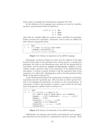 initial values to simplify the initializations compared with JIF.
In the deﬁnition of the language some notations are used for variables,
numbers, and principals which are deﬁned as
x, k, k+, k−, d ∈ Var
n ∈ Num
A ∈ Princ
where Var are variables, Num are numeric values, and Princ are principals.
Similar notations for expression, statements, and so forth are deﬁned for
their relevant components below.
e ∈ Expr
e ::= n | x | this | ’A’ | x[e1][e2] | true | false
| random(e) | declassify(e, L)
| e1 + e2 | e1 = e2 | e1 < e2 | not e
Figure 3.1: Syntax of expression in the gWhile language
Expressions, as shown in Figure 3.1, have seen the addition of the this
keyword which refers to the principal of the current process, a notation for
principals, the table or two dimensional array used for the playing ﬁeld of
each player, and two functions: random and declassify. random is a weak
random number generator used in the generation of the playing ﬁeld for
each player, it returns a number between 1 and the numerical value of the
expression it is called with. declassify is used in the Decentralized Label
Model as discussed in Section 2.2.
A more fundamental change is the combination of arithmetic and boolean
expressions into the expression type. This was done to achieve greater free-
dom in the handling of expressions, for instance in the communication. A
consequence of this is the necessity to instate a type system for the basic
types of programs in gWhile shown in Section 4.1.
S ∈ Stmt
S ::= x := e | x[e1][e2] := e3 | skip | S1; S2
| if e then S1 else S2 endif | while e do S endwhile
| asend(e1, . . . , en){k+
} | areceive(e1, . . . , ej; xj+1, . . . , xn){k−
}
| ssend(e1, . . . , ek){k}
| sreceive(e1, . . . , ej; xj+1, . . . , xk){k}
andactfor A in S endactfor
| ssreceive(e1, . . . , ej; xj+1, . . . , xk){k}
| instantiate k
Figure 3.2: Syntax of statements in the gWhile language
Additionally, the language also includes communication and cryptogra-
phy primitives for the processes to communicate and do so securely. These
32
 