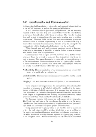 3.2 Cryptography and Communication
In this section I will explain the cryptography and communication primitives
in the gWhile language, as well as the reasoning behind them.
In JIF, communication is performed using channels. [ML00] describes
channels as half-variables; they have associated labels in the same fashion
as variables, but only allow either input or output. The rules for reading
from and writing to channels are the same as for reading from or writing
to variables. Channels diﬀer further from the communication primitives
normally found in network programming in that a channel is not only a
way for two computers to communicate, it is also a way for a computer to
communicate with its display, attached printer, even the keyboard.
While channels may work well for simple input and output of data, an-
other layer of abstraction is desirable. It may be desired to send a message
with several values over an open network.
Communication over an open network, however, has a further worry
attached. Since the network is open, any data transmitted over it can be
read by anyone. This opens the door for cryptography to ensure the secrecy
of the communication. In communication secured by cryptography a number
of conditions must be in place to ward oﬀ attacks. Cryptographic protocols
are usually validated with respect to three properties:
Authenticity That each principal of the communication can be sure the
other principal is who he claims to be.
Conﬁdentiality That information communicated cannot be read by a third
party.
Integrity That data cannot be altered in the process of the communication.
These properties are requirements for an implementation allowing the
execution of programs in gWhile, but will not be considered in the analy-
sis and veriﬁcation of gWhile programs. It is assumed that an interpreter
that implements the communication primitives would take into account the
above properties to prevent attacks, allowing this discussion to focus on the
primitives and their eﬀects on the Decentralized Label Model.
The language contains both symmetric and asymmetric cryptography.
The idea is that each copy of the game knows the public keys of the server,
these keys are then used to communicate or negotiate one or more symmetric
keys which can be used for the game speciﬁc communication.
Using symmetric cryptography alone is not feasible, since a unique set
of keys for each player would be needed. While this is not a problem for
the players, the number of keys that would have to be known beforehand by
the server is immense. Relying solely on asymmetric cryptography, however,
is not an option either. As described in Section 2.3 authority is connected
34
 