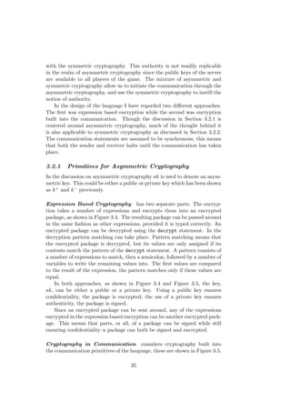 with the symmetric cryptography. This authority is not readily replicable
in the realm of asymmetric cryptography since the public keys of the server
are available to all players of the game. The mixture of asymmetric and
symmetric cryptography allow us to initiate the communication through the
asymmetric cryptography, and use the symmetric cryptography to instill the
notion of authority.
In the design of the language I have regarded two diﬀerent approaches.
The ﬁrst was expression based encryption while the second was encryption
built into the communication. Though the discussion in Section 3.2.1 is
centered around asymmetric cryptography, much of the thought behind it
is also applicable to symmetric cryptography as discussed in Section 3.2.2.
The communication statements are assumed to be synchronous, this means
that both the sender and receiver halts until the communication has taken
place.
3.2.1 Primitives for Asymmetric Cryptography
In the discussion on asymmetric cryptography ak is used to denote an asym-
metric key. This could be either a public or private key which has been shown
as k+ and k− previously.
Expression Based Cryptography has two separate parts. The encryp-
tion takes a number of expressions and encrypts them into an encrypted
package, as shown in Figure 3.4. The resulting package can be passed around
in the same fashion as other expressions, provided it is typed correctly. An
encrypted package can be decrypted using the decrypt statement. In the
decryption pattern matching can take place. Pattern matching means that
the encrypted package is decrypted, but its values are only assigned if its
contents match the pattern of the decrypt statement. A pattern consists of
a number of expressions to match, then a semicolon, followed by a number of
variables to write the remaining values into. The ﬁrst values are compared
to the result of the expression, the pattern matches only if these values are
equal.
In both approaches, as shown in Figure 3.4 and Figure 3.5, the key,
ak, can be either a public or a private key. Using a public key ensures
conﬁdentiality, the package is encrypted; the use of a private key ensures
authenticity, the package is signed.
Since an encrypted package can be sent around, any of the expressions
encrypted in the expression based encryption can be another encrypted pack-
age. This means that parts, or all, of a package can be signed while still
ensuring conﬁdentiality–a package can both be signed and encrypted.
Cryptography in Communication considers cryptography built into
the communication primitives of the language, these are shown in Figure 3.5.
35
 